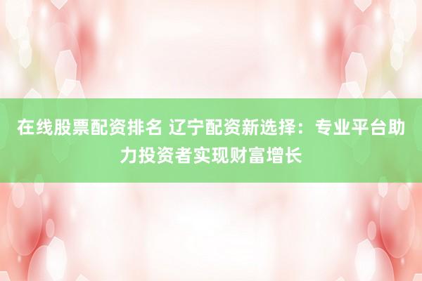 在线股票配资排名 辽宁配资新选择：专业平台助力投资者实现财富增长