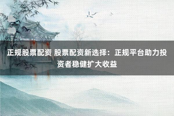 正规股票配资 股票配资新选择：正规平台助力投资者稳健扩大收益
