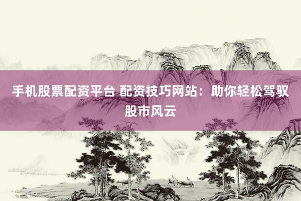 手机股票配资平台 配资技巧网站：助你轻松驾驭股市风云
