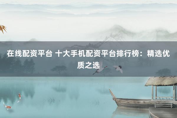 在线配资平台 十大手机配资平台排行榜：精选优质之选