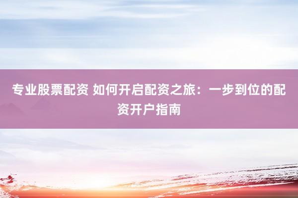 专业股票配资 如何开启配资之旅：一步到位的配资开户指南