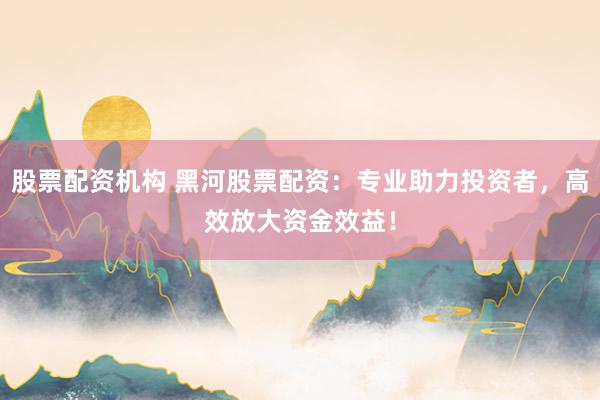 股票配资机构 黑河股票配资：专业助力投资者，高效放大资金效益！