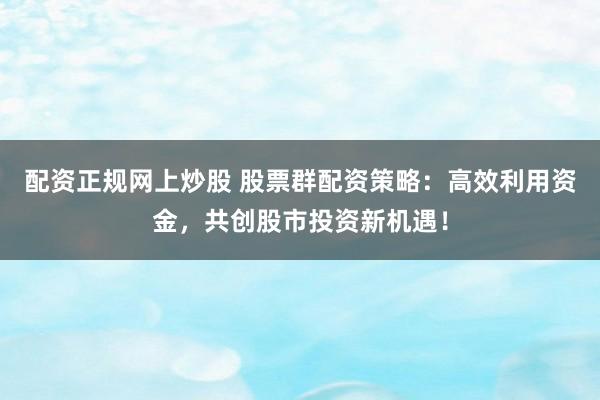 配资正规网上炒股 股票群配资策略：高效利用资金，共创股市投资新机遇！