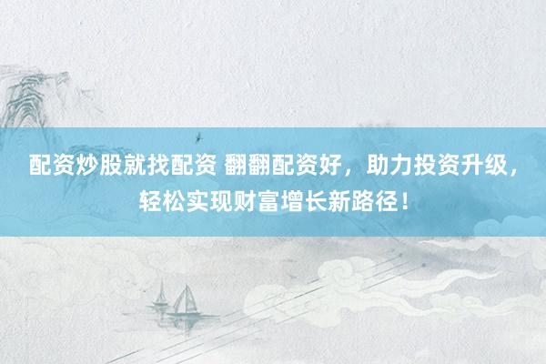 配资炒股就找配资 翻翻配资好，助力投资升级，轻松实现财富增长新路径！