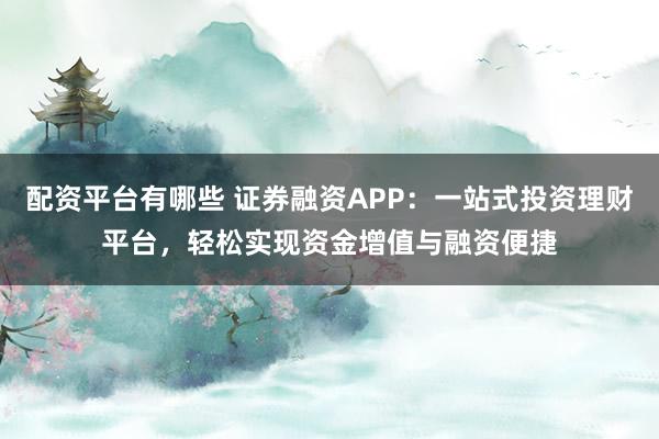 配资平台有哪些 证券融资APP：一站式投资理财平台，轻松实现资金增值与融资便捷