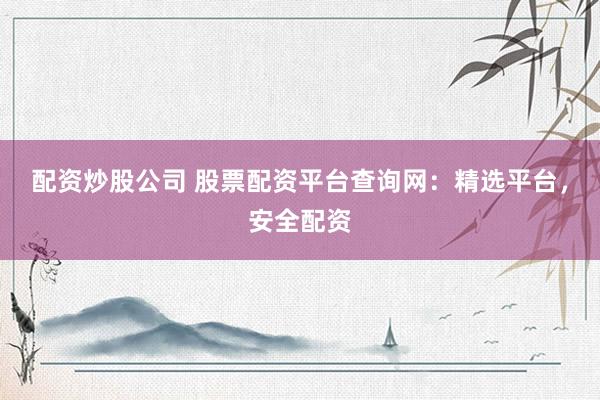 配资炒股公司 股票配资平台查询网：精选平台，安全配资