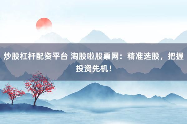炒股杠杆配资平台 淘股啦股票网：精准选股，把握投资先机！