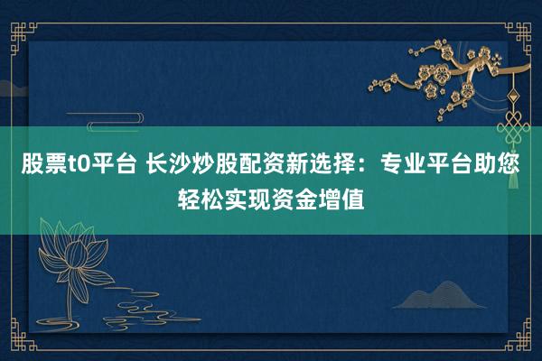股票t0平台 长沙炒股配资新选择：专业平台助您轻松实现资金增值