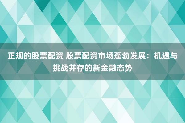 正规的股票配资 股票配资市场蓬勃发展：机遇与挑战并存的新金融态势