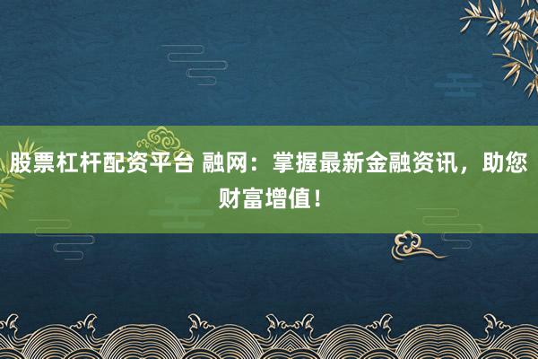 股票杠杆配资平台 融网：掌握最新金融资讯，助您财富增值！