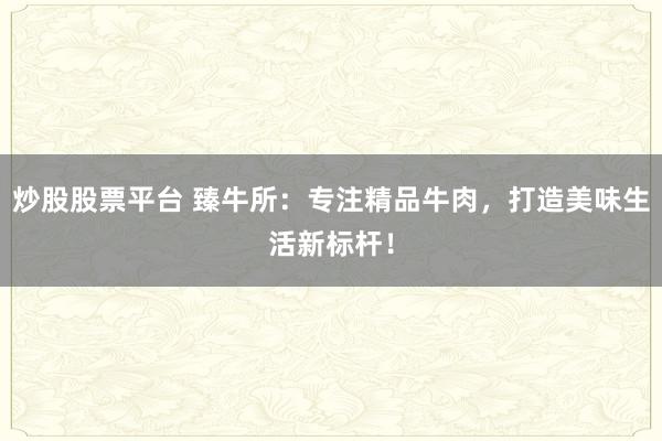 炒股股票平台 臻牛所：专注精品牛肉，打造美味生活新标杆！