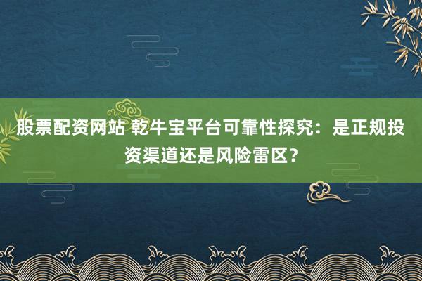 股票配资网站 乾牛宝平台可靠性探究：是正规投资渠道还是风险雷区？