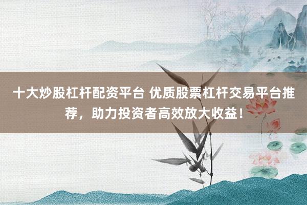 十大炒股杠杆配资平台 优质股票杠杆交易平台推荐，助力投资者高效放大收益！