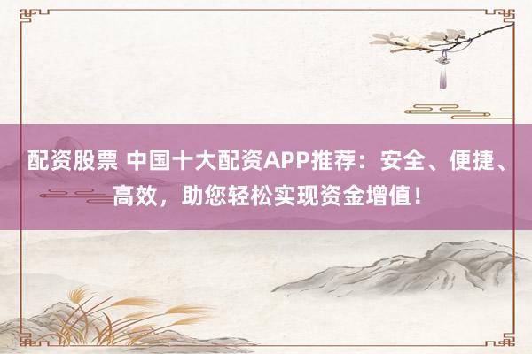 配资股票 中国十大配资APP推荐：安全、便捷、高效，助您轻松实现资金增值！