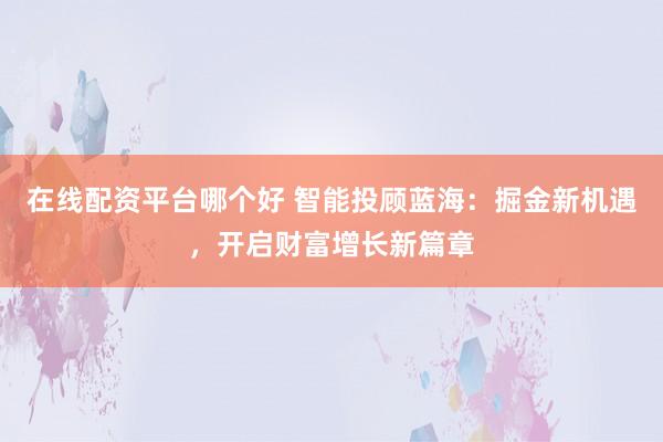 在线配资平台哪个好 智能投顾蓝海：掘金新机遇，开启财富增长新篇章