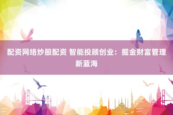 配资网络炒股配资 智能投顾创业：掘金财富管理新蓝海