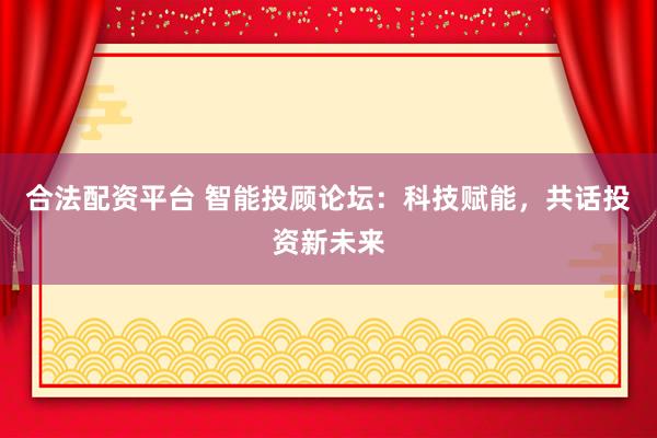 合法配资平台 智能投顾论坛：科技赋能，共话投资新未来