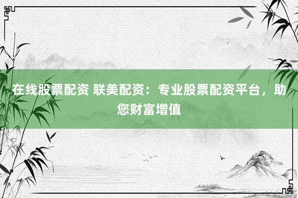在线股票配资 联美配资：专业股票配资平台，助您财富增值