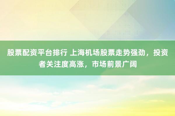 股票配资平台排行 上海机场股票走势强劲，投资者关注度高涨，市场前景广阔