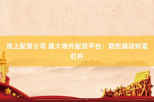 线上配资公司 最大场外配资平台：助您撬动财富杠杆