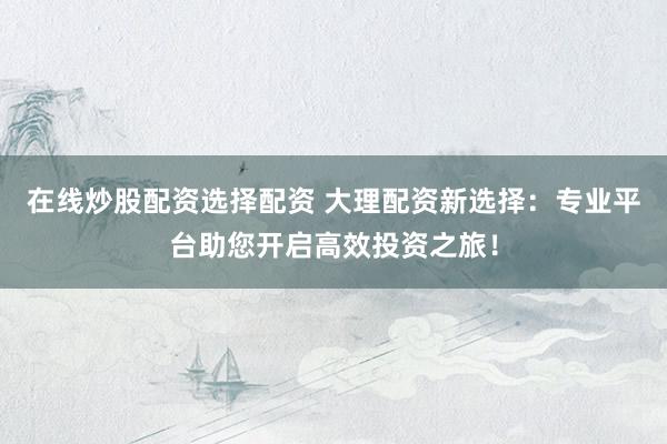 在线炒股配资选择配资 大理配资新选择：专业平台助您开启高效投资之旅！