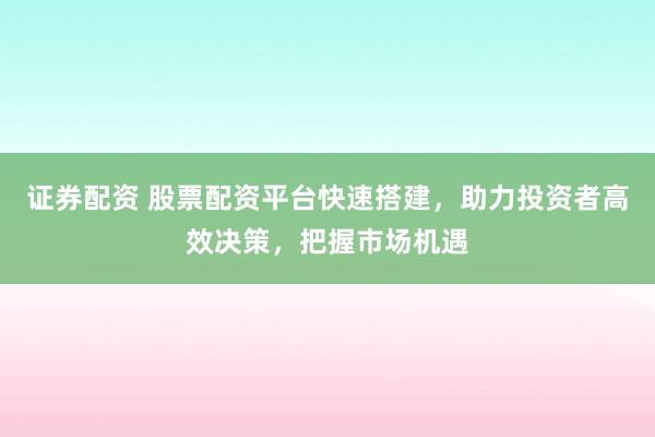 证券配资 股票配资平台快速搭建，助力投资者高效决策，把握市场机遇