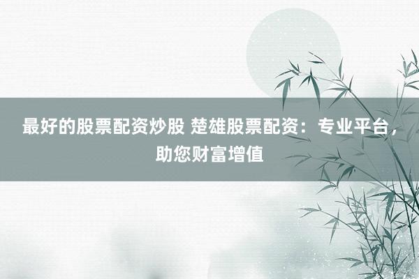 最好的股票配资炒股 楚雄股票配资：专业平台，助您财富增值