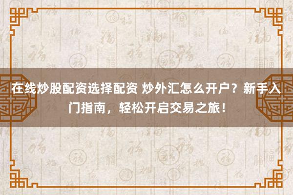在线炒股配资选择配资 炒外汇怎么开户？新手入门指南，轻松开启交易之旅！
