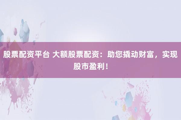 股票配资平台 大额股票配资：助您撬动财富，实现股市盈利！