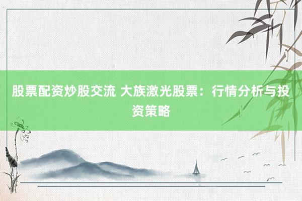 股票配资炒股交流 大族激光股票：行情分析与投资策略