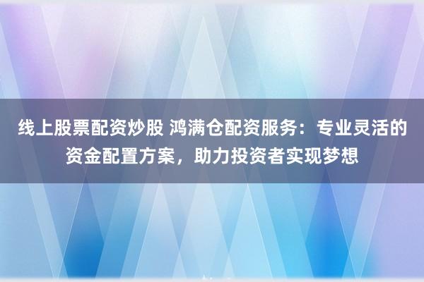 线上股票配资炒股 鸿满仓配资服务：专业灵活的资金配置方案，助力投资者实现梦想
