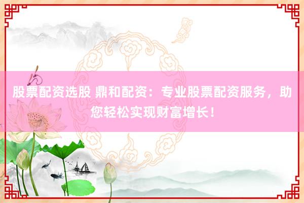 股票配资选股 鼎和配资：专业股票配资服务，助您轻松实现财富增长！