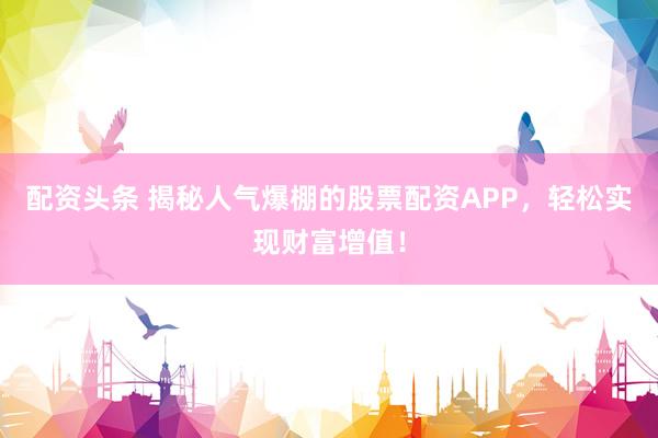 配资头条 揭秘人气爆棚的股票配资APP，轻松实现财富增值！