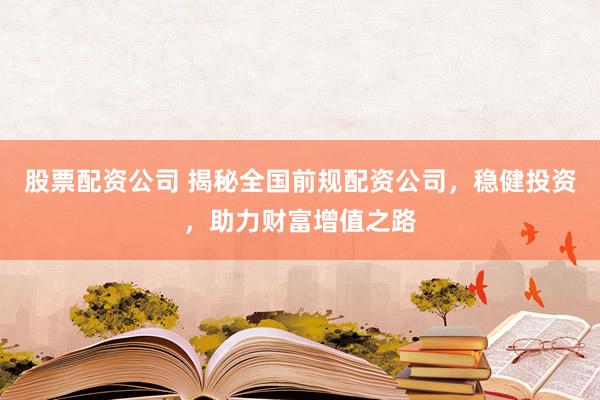 股票配资公司 揭秘全国前规配资公司，稳健投资，助力财富增值之路