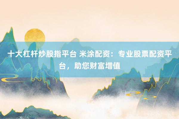 十大杠杆炒股指平台 米涂配资：专业股票配资平台，助您财富增值