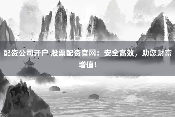 配资公司开户 股票配资官网：安全高效，助您财富增值！