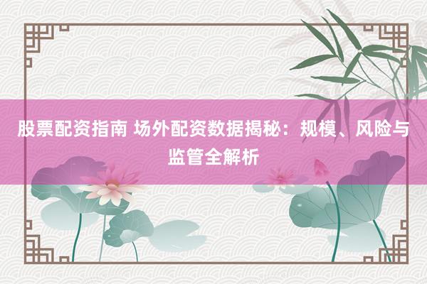 股票配资指南 场外配资数据揭秘：规模、风险与监管全解析