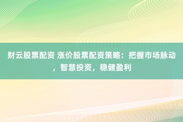 财云股票配资 涨价股票配资策略：把握市场脉动，智慧投资，稳健盈利