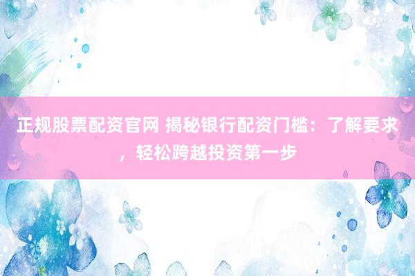 正规股票配资官网 揭秘银行配资门槛：了解要求，轻松跨越投资第一步