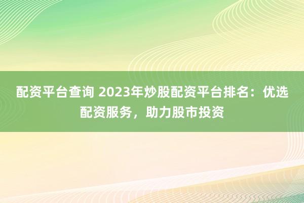 配资平台查询 2023年炒股配资平台排名：优选配资服务，助力股市投资