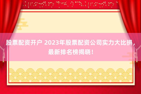 股票配资开户 2023年股票配资公司实力大比拼，最新排名榜揭晓！