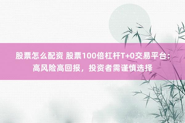 股票怎么配资 股票100倍杠杆T+0交易平台：高风险高回报，投资者需谨慎选择