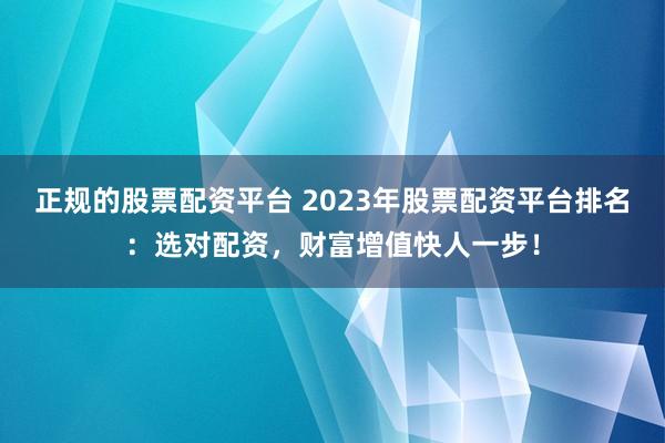正规的股票配资平台 2023年股票配资平台排名：选对配资，财富增值快人一步！