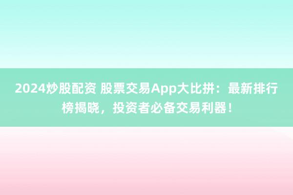 2024炒股配资 股票交易App大比拼：最新排行榜揭晓，投资者必备交易利器！