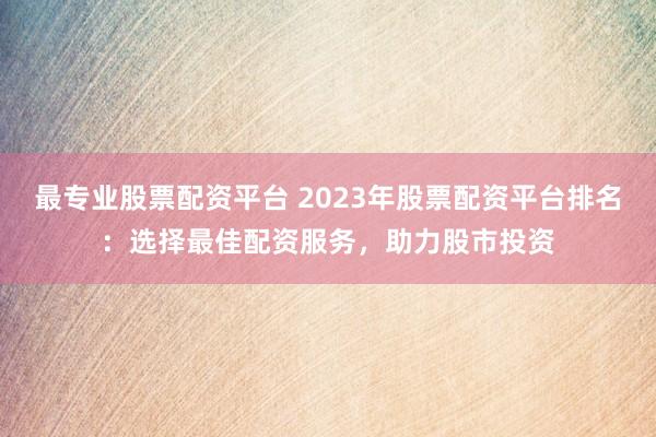 最专业股票配资平台 2023年股票配资平台排名：选择最佳配资服务，助力股市投资
