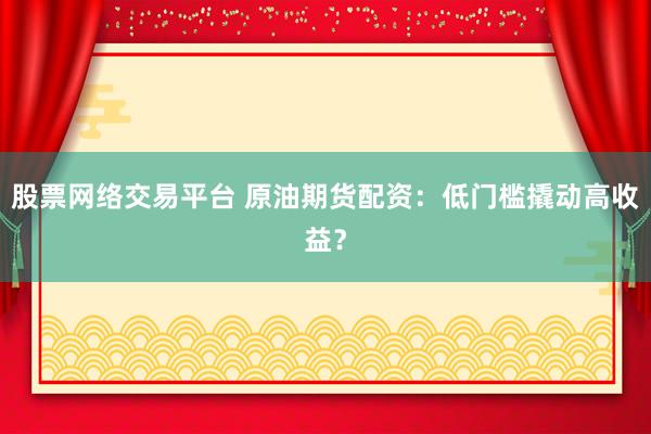 股票网络交易平台 原油期货配资：低门槛撬动高收益？