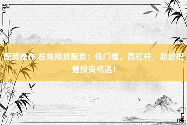 配资操作 在线期货配资：低门槛，高杠杆，助您把握投资机遇！