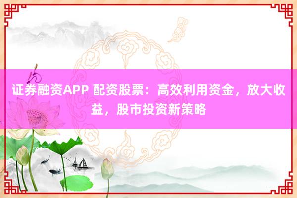证券融资APP 配资股票：高效利用资金，放大收益，股市投资新策略