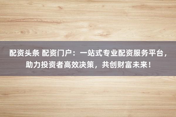 配资头条 配资门户：一站式专业配资服务平台，助力投资者高效决策，共创财富未来！