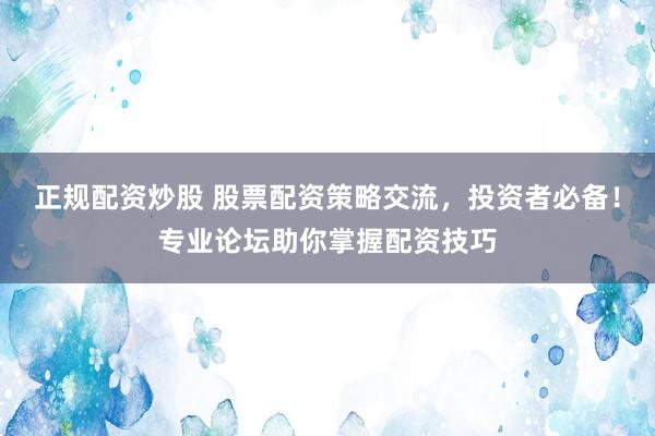 正规配资炒股 股票配资策略交流，投资者必备！专业论坛助你掌握配资技巧